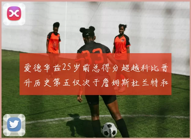 爱德华兹25岁前总得分超越科比晋升历史第五仅次于詹姆斯杜兰特和东契奇
