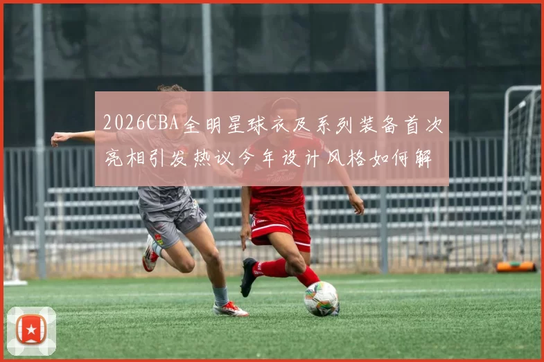 2026CBA全明星球衣及系列装备首次亮相引发热议今年设计风格如何解析