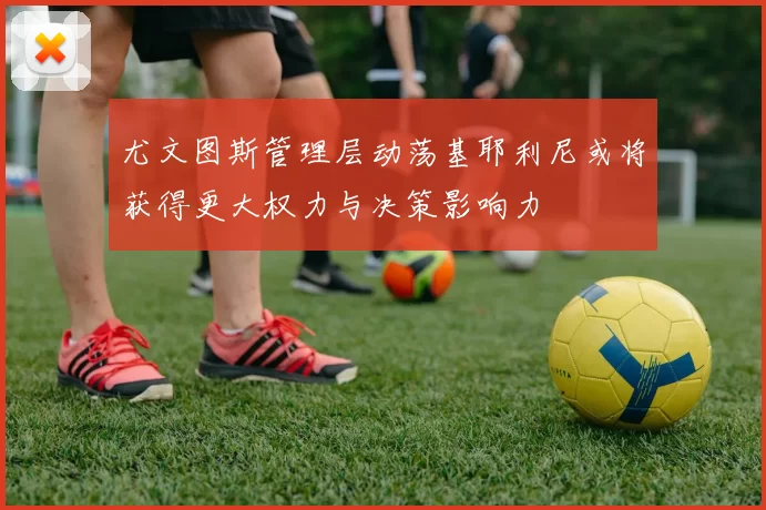 尤文图斯管理层动荡基耶利尼或将获得更大权力与决策影响力