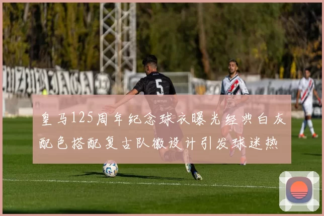 皇马125周年纪念球衣曝光经典白灰配色搭配复古队徽设计引发球迷热议