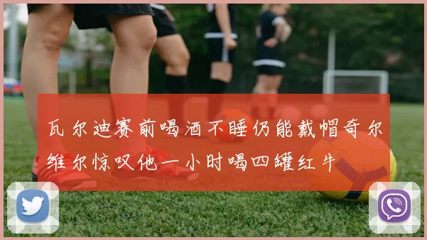 瓦尔迪赛前喝酒不睡仍能戴帽奇尔维尔惊叹他一小时喝四罐红牛