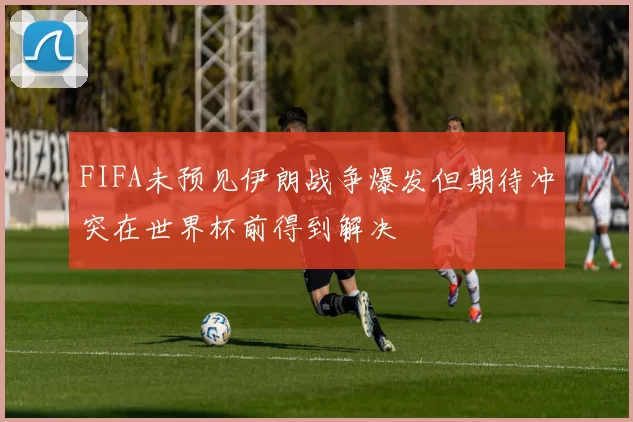 FIFA未预见伊朗战争爆发但期待冲突在世界杯前得到解决