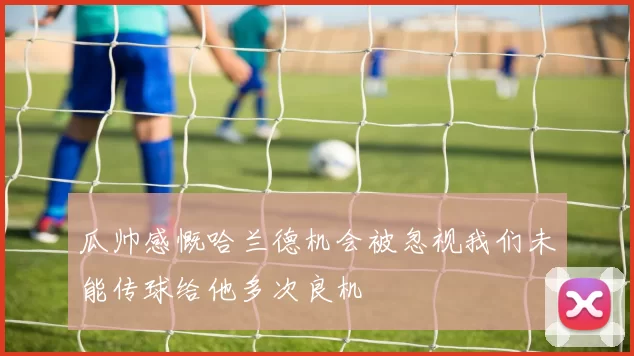 瓜帅感慨哈兰德机会被忽视我们未能传球给他多次良机