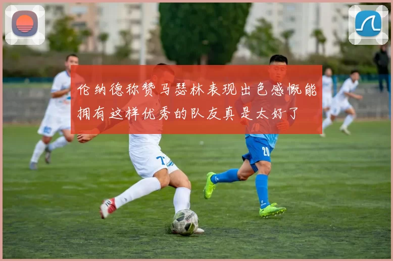 伦纳德称赞马瑟林表现出色感慨能拥有这样优秀的队友真是太好了