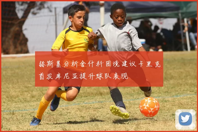 赫斯基分析舍什科困境建议卡里克首发库尼亚提升球队表现
