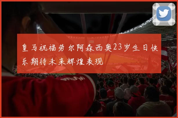 皇马祝福劳尔阿森西奥23岁生日快乐期待未来辉煌表现