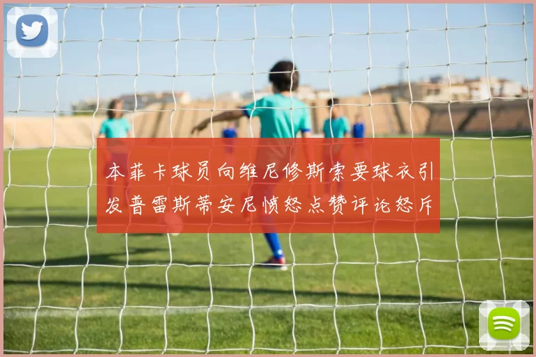 本菲卡球员向维尼修斯索要球衣引发普雷斯蒂安尼愤怒点赞评论怒斥队友