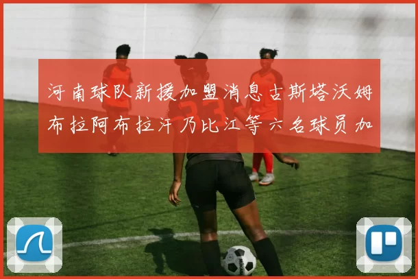 河南球队新援加盟消息古斯塔沃姆布拉阿布拉汗乃比江等六名球员加入