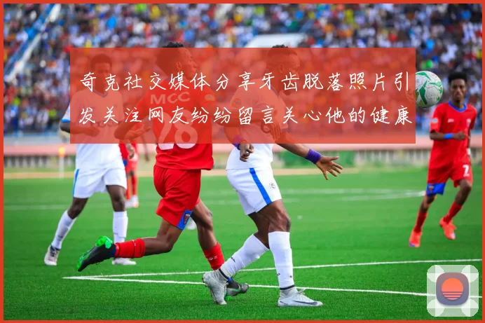 奇克社交媒体分享牙齿脱落照片引发关注网友纷纷留言关心他的健康状况