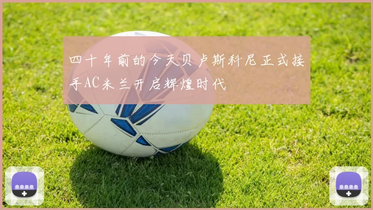 四十年前的今天贝卢斯科尼正式接手AC米兰开启辉煌时代