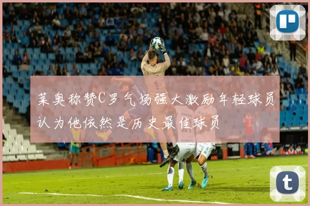 莱奥称赞C罗气场强大激励年轻球员认为他依然是历史最佳球员