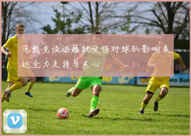 范戴克谈远藤航受伤对球队影响表达全力支持与关心