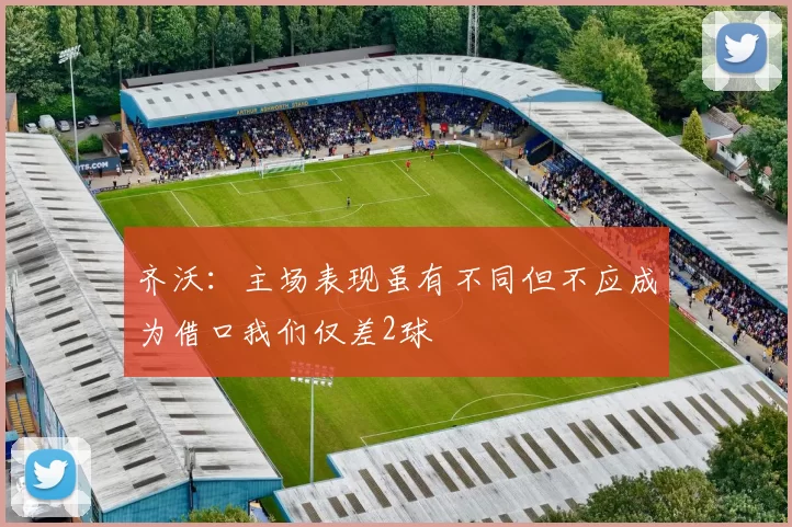齐沃：主场表现虽有不同但不应成为借口我们仅差2球