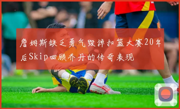 詹姆斯缺乏勇气毁掉扣篮大赛20年后Skip回顾乔丹的传奇表现