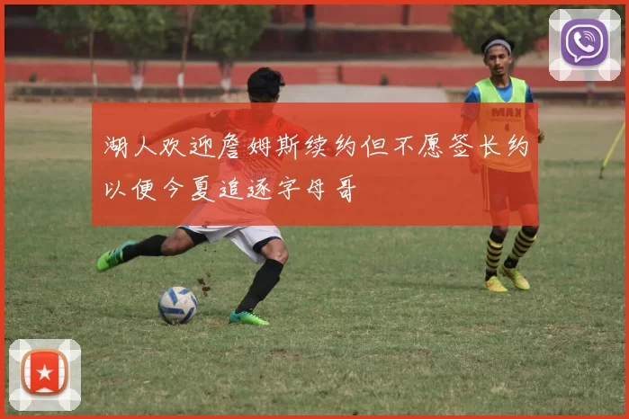 湖人欢迎詹姆斯续约但不愿签长约以便今夏追逐字母哥