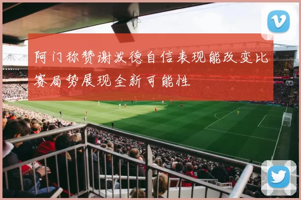 阿门称赞谢泼德自信表现能改变比赛局势展现全新可能性