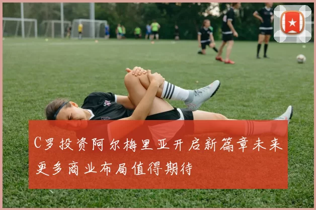 C罗投资阿尔梅里亚开启新篇章未来更多商业布局值得期待