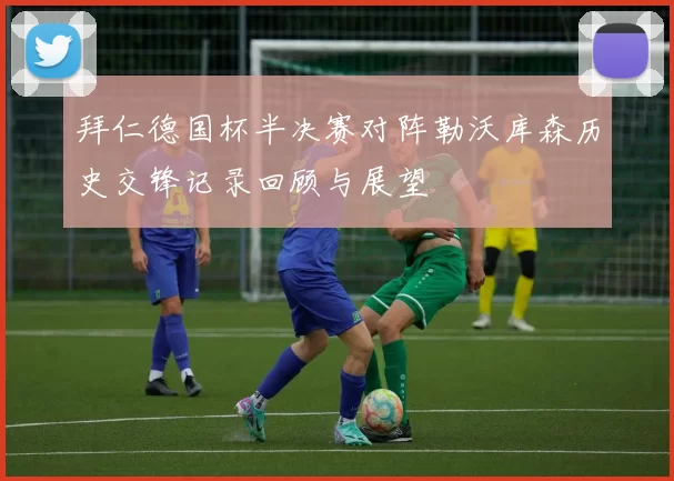 拜仁德国杯半决赛对阵勒沃库森历史交锋记录回顾与展望