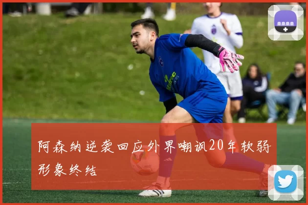 阿森纳逆袭回应外界嘲讽20年软弱形象终结