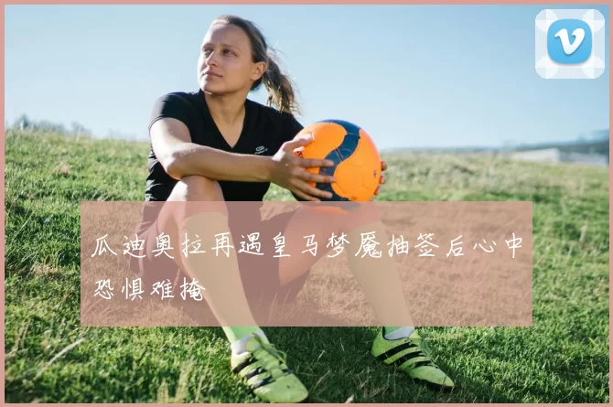瓜迪奥拉再遇皇马梦魇抽签后心中恐惧难掩