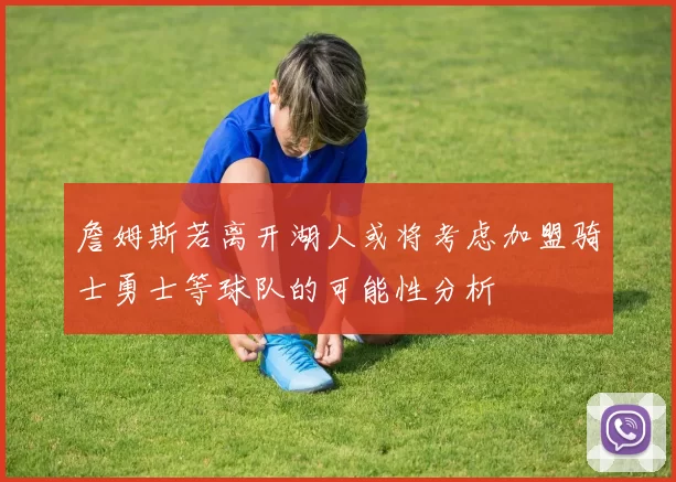 詹姆斯若离开湖人或将考虑加盟骑士勇士等球队的可能性分析