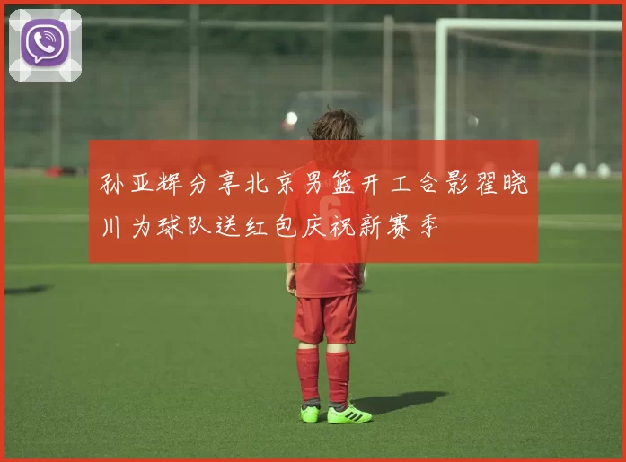 孙亚辉分享北京男篮开工合影翟晓川为球队送红包庆祝新赛季