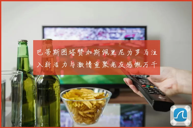 巴蒂斯图塔赞加斯佩里尼为罗马注入新活力与激情重聚老友感慨万千