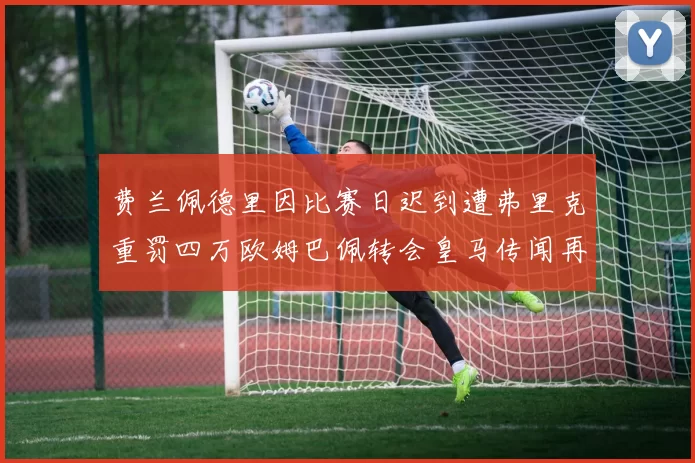 费兰佩德里因比赛日迟到遭弗里克重罚四万欧姆巴佩转会皇马传闻再起