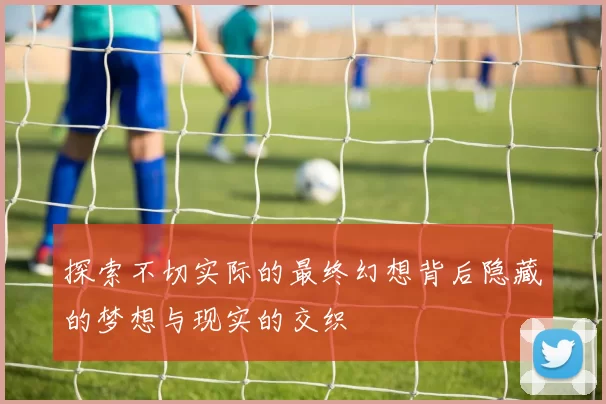 探索不切实际的最终幻想背后隐藏的梦想与现实的交织