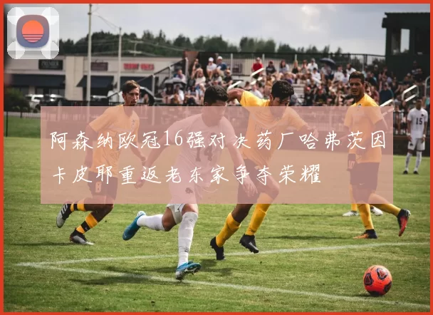 阿森纳欧冠16强对决药厂哈弗茨因卡皮耶重返老东家争夺荣耀