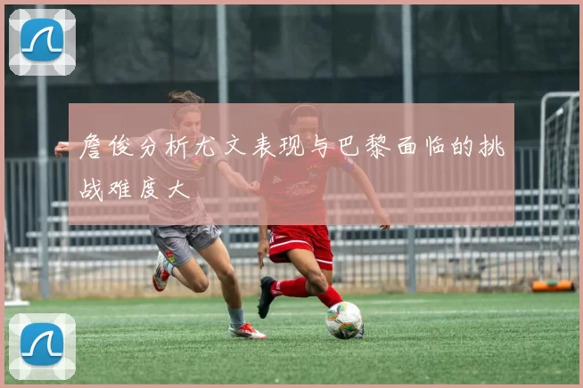 詹俊分析尤文表现与巴黎面临的挑战难度大