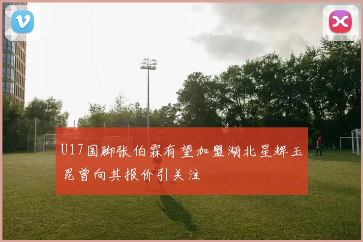 U17国脚张伯霖有望加盟湖北星辉玉昆曾向其报价引关注