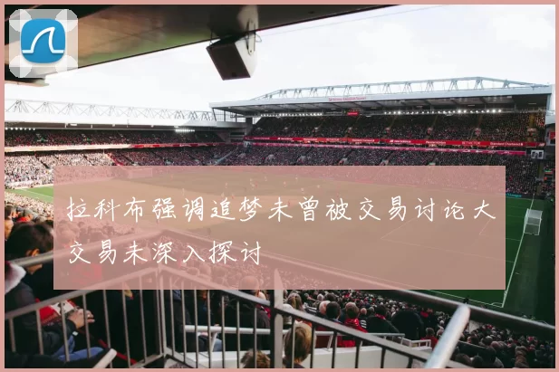 拉科布强调追梦未曾被交易讨论大交易未深入探讨