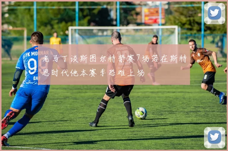 老马丁谈斯图尔特禁赛7场若在斯特恩时代他本赛季恐难上场